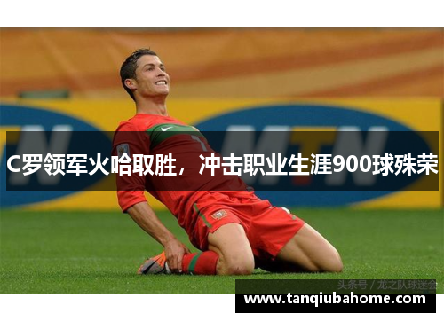 C罗领军火哈取胜，冲击职业生涯900球殊荣