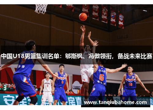 中国U18男篮集训名单：郇斯枫、冯傲领衔，备战未来比赛