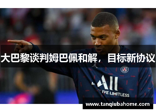 大巴黎谈判姆巴佩和解，目标新协议