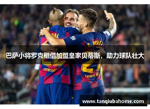 巴萨小将罗克租借加盟皇家贝蒂斯，助力球队壮大