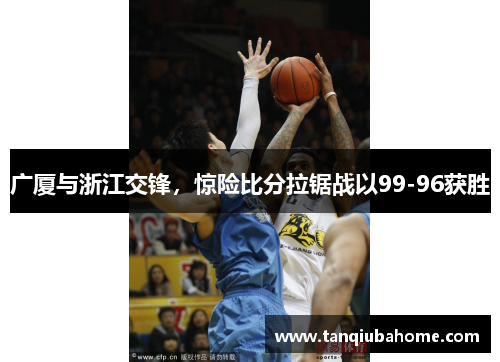 广厦与浙江交锋，惊险比分拉锯战以99-96获胜