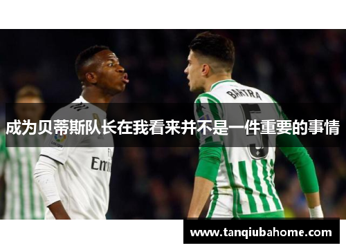 成为贝蒂斯队长在我看来并不是一件重要的事情